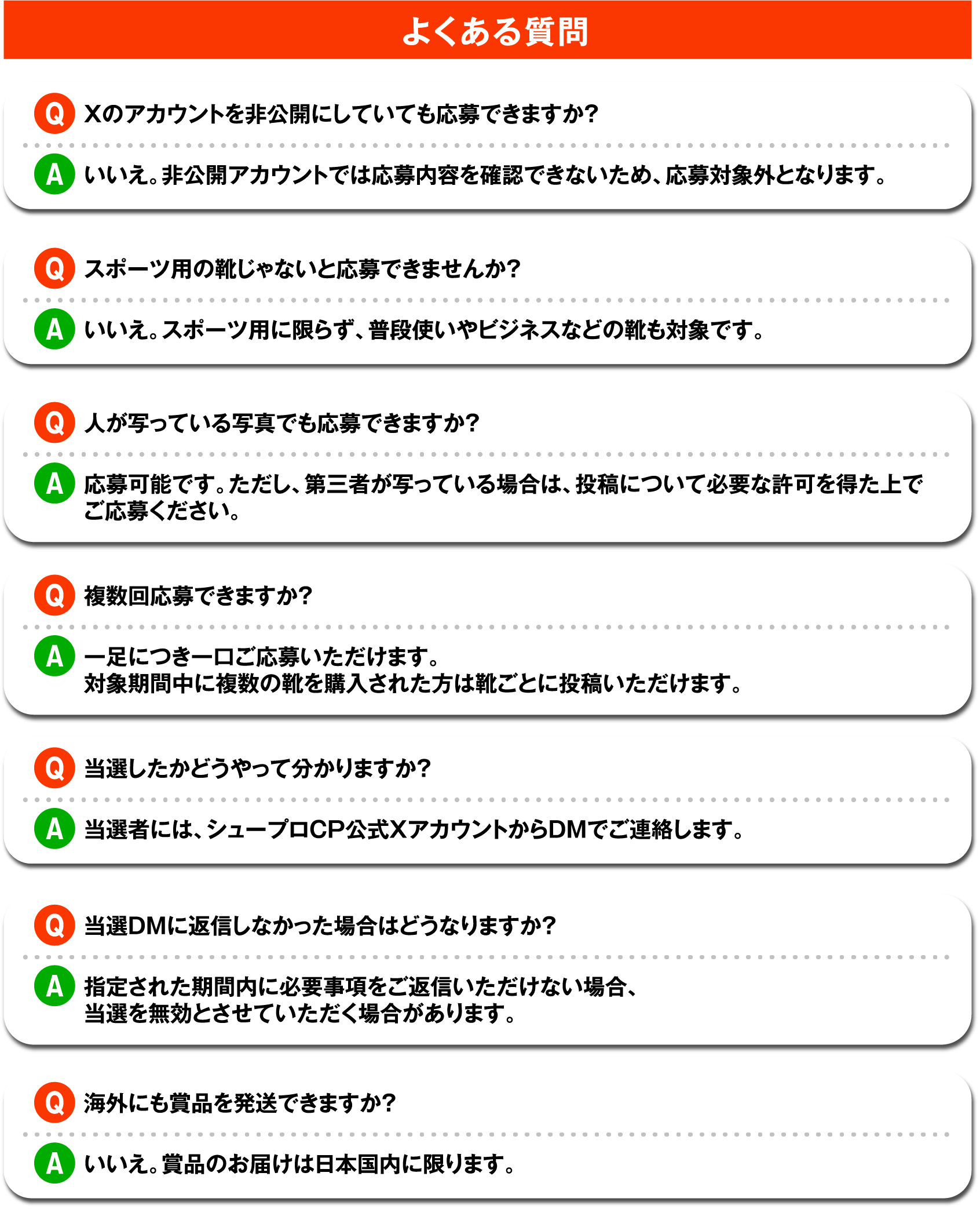 よくある質問
Q. Xのアカウントを非公開にしていても応募できますか？ A. いいえ。非公開アカウントでは応募内容を確認できないため、応募対象外となります。
Q. スポーツ用の靴じゃないと応募できませんか？ A. いいえ。スポーツ用に限らず、普段使いやビジネスなどの靴も対象です。
Q. 人が写っている写真でも応募できますか？ A. 応募可能です。ただし、第三者が写っている場合は、投稿について必要な許可を得た上でご応募ください。
Q. 複数回応募できますか？ A. 一足につき一口ご応募いただけます。対象期間中に複数の靴を購入された方は靴ごとに投稿いただけます。
Q. 当選したかどうやって分かりますか？ A. 当選者には、シュープロCP公式XアカウントからDMでご連絡します。
Q. 当選DMに返信しなかった場合はどうなりますか？ A. 指定された期間内に必要事項をご返信いただけない場合、当選を無効とさせていただく場合があります。
Q. 海外にも賞品を発送できますか？ A. いいえ。賞品のお届けは日本国内に限ります。