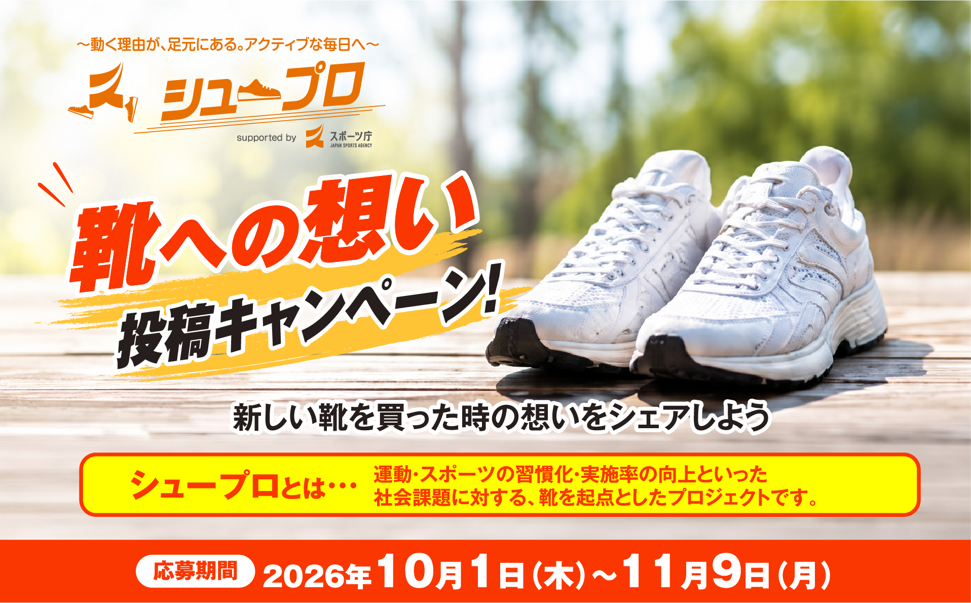 ～動く理由が、足元にある。アクティブな毎日へ～ シュープロ 靴への想い投稿キャンペーン！ 新しい靴を買った時の想いをシェアしよう シュープロとは…運動・スポーツの習慣化・実施率の向上といった社会課題に対する、靴を起点としたプロジェクトです。 応募期間 2026年10月1日（木）～11月9日（月）