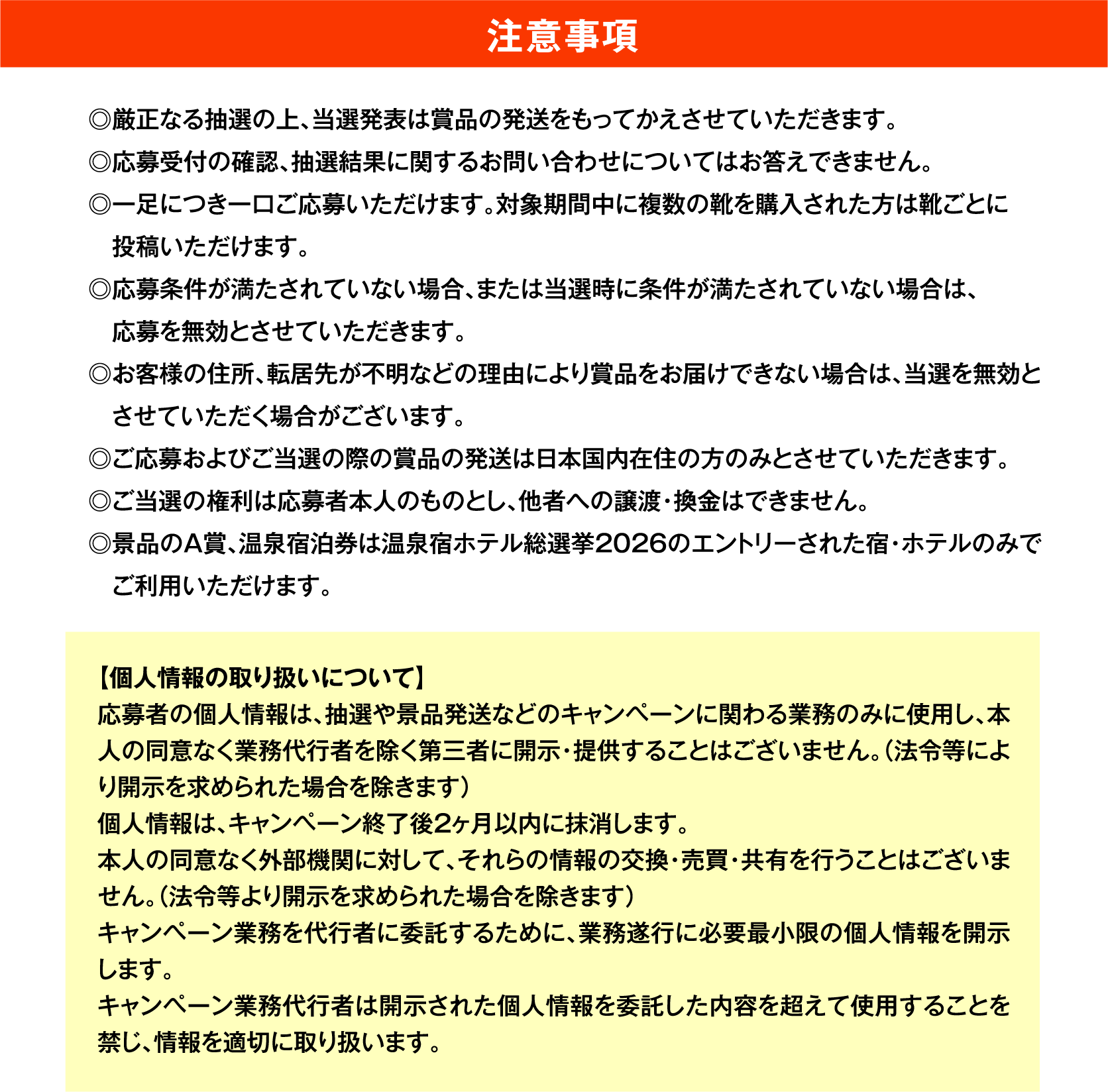 注意事項
◎厳正なる抽選の上、当選発表は賞品の発送をもってかえさせていただきます。
◎応募受付の確認、抽選結果に関するお問い合わせについてはお答えできません。
◎一足につき一口ご応募いただけます。対象期間中に複数の靴を購入された方は靴ごとに投稿いただけます。
◎応募条件が満たされていない場合、または当選時に条件が満たされていない場合は、応募を無効とさせていただきます。
◎お客様の住所、転居先が不明などの理由により賞品をお届けできない場合は、当選を無効とさせていただく場合がございます。
◎ご応募およびご当選の際の賞品の発送は日本国内在住の方のみとさせていただきます。
◎ご当選の権利は応募者本人のものとし、他者への譲渡・換金はできません。
◎景品のA賞、温泉宿泊券は温泉宿ホテル総選挙2026のエントリーされた宿・ホテルのみでご利用いただけます。
【個人情報の取り扱いについて】
応募者の個人情報は、抽選や景品発送などのキャンペーンに関わる業務のみに使用し、本人の同意なく業務代行者を除く第三者に開示・提供することはございません。（法令等により開示を求められた場合を除きます）
個人情報は、キャンペーン終了後2ヶ月以内に抹消します。
本人の同意なく外部機関に対して、それらの情報の交換・売買・共有を行うことはございません。（法令等より開示を求められた場合を除きます）
キャンペーン業務を代行者に委託するために、業務遂行に必要最小限の個人情報を開示します。
キャンペーン業務代行者は開示された個人情報を委託した内容を超えて使用することを禁じ、情報を適切に取り扱います。